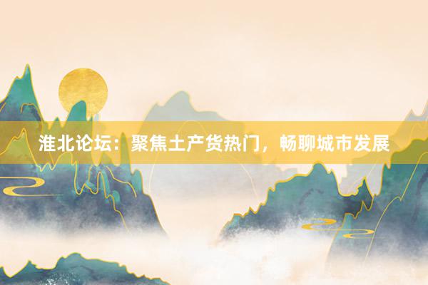 淮北论坛：聚焦土产货热门，畅聊城市发展